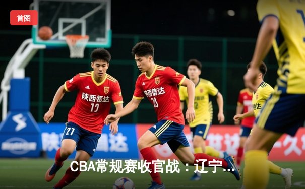 CBA常规赛收官战：辽宁男篮加时险胜广东 赵继伟砍下28分创赛季新高
